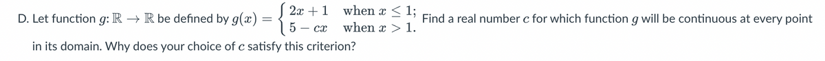 D. Let function g: R → R be defined by g(x) - 2x + 1 when x 1; Find a real number c for which function g will be continuous at every point
when x > 1.
5- cx
in its domain. Why does your choice of c satisfy this criterion?