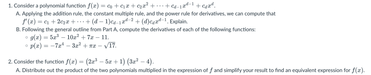 2
1. Consider a polynomial function f(x) = co + C₁ x + c₂x² +...+ cd-1xd-1 + caxd.
A. Applying the addition rule, the constant multiple rule, and the power rule for derivatives, we can compute that
ƒ'(x) = c₁ + 2c2x + … + (d − 1)cd-1xd-2 + (d)caxd-¹. Explain.
B. Following the general outline from Part A, compute the derivatives of each of the following functions:
g(x) = 5x³ 10x² + 7x - 11.
p(x) = −7x² – 3x² + πx
√17.
O
O
2. Consider the function f(x) = (2x³ – 5x + 1) (3x² − 4).
A. Distribute out the product of the two polynomials multiplied in the expression of f and simplify your result to find an equivalent expression for f(x).