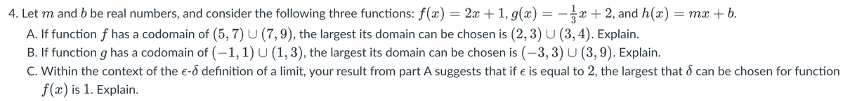 = mx + b.
4. Let m and b be real numbers, and consider the following three functions: f(x) = 2x + 1, g(x) x + 2, and h(x)
A. If function f has a codomain of (5, 7) U (7, 9), the largest its domain can be chosen is (2, 3) U (3, 4). Explain.
B. If function g has a codomain of (−1, 1) U (1, 3), the largest its domain can be chosen is (-3, 3) U (3, 9). Explain.
C. Within the context of the e- definition of a limit, your result from part A suggests that if € is equal to 2, the largest that can be chosen for function
f(x) is 1. Explain.
=