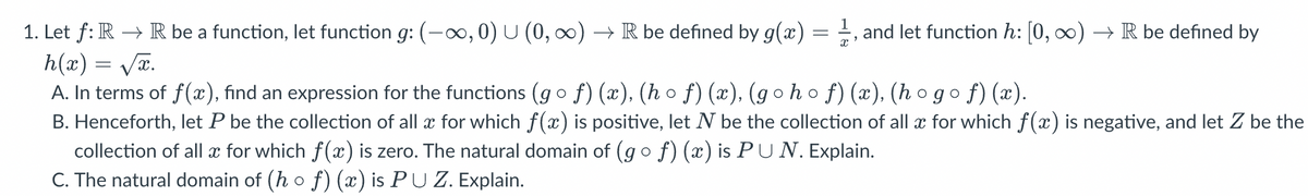 1. Let f: R → R be a function, let function g: (-∞, 0) U (0, ∞) → R be defined by g(x) = 1, and let function h: [0, ∞) → R be defined by
h(x)=√x.
A. In terms of f(x), find an expression for the functions (g ○ f) (x), (h ○ ƒ) (x), (g○h○ ƒ) (x), (h○g○f) (x).
B. Henceforth, let P be the collection of all x for which f(x) is positive, let N be the collection of all x for which f(x) is negative, and let Z be the
collection of all x for which f(x) is zero. The natural domain of (g o ƒ) (x) is PU N. Explain.
C. The natural domain of (h o ƒ) (x) is PU Z. Explain.