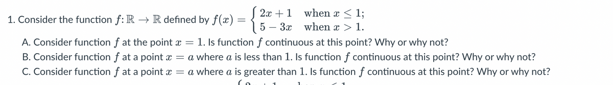 1. Consider the function fƒ: R → R defined by f(x) =
=
2x + 1
5- 3x
when x < 1;
when x > 1.
A. Consider function f at the point x = 1. Is function f continuous at this point? Why or why not?
B. Consider function f at a point x =
C. Consider function f at a point x =
a where a is less than 1. Is function f continuous at this point? Why or why not?
a where a is greater than 1. Is function f continuous at this point? Why or why not?