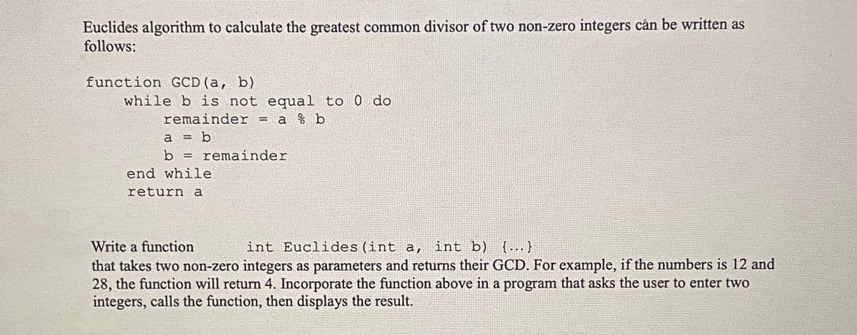 Euclides algorithm to calculate the greatest common divisor of two non-zero integers can be written as
follows:
function GCD (a, b)
while b is not equal to 0 do
remainder = a % b
a = b
b = remainder
end while
return a
Write a function
int Euclides (int a, int b) {...}
that takes two non-zero integers as parameters and returns their GCD. For example, if the numbers is 12 and
28, the function will return 4. Incorporate the function above in a program that asks the user to enter two
integers, calls the function, then displays the result.