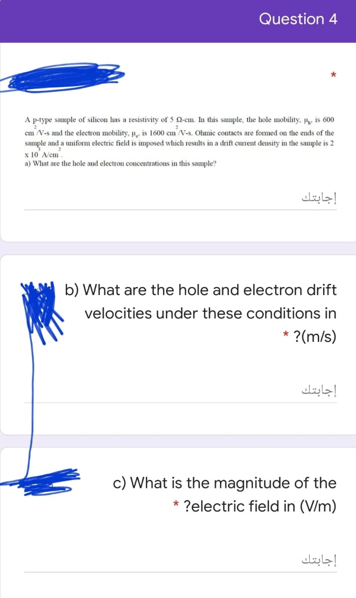 Question 4
*
A p-type sample of silicon has a resistivity of 5 2-cm. In this sample, the hole mobility, µ is 600
cm /V-s and the electron mobility, H, is 1600 cm V-s. Ohmic contacts are formed on the ends of the
sample and a uniform electric field is imposed which results in a drift current density in the sample is 2
x 10 A/cm.
a) What are the hole and electron concentrations in this sample?
إجابتك
b) What are the hole and electron drift
velocities under these conditions in
* ?(m/s)
إجابتك
c) What is the magnitude of the
* ?electric field in (V/m)
إجابتك
