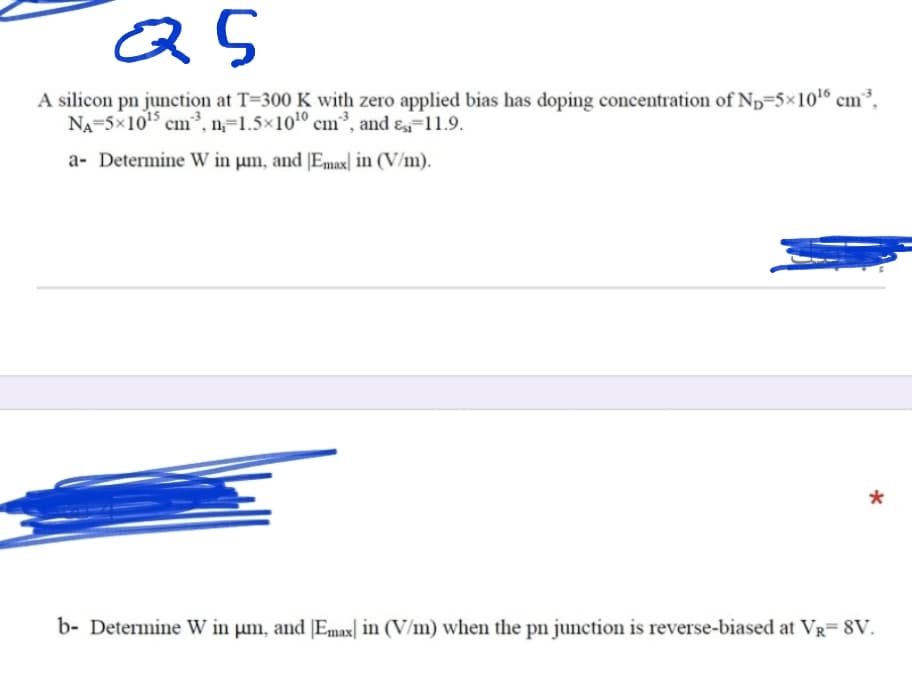 as
A silicon pn junction at T=300 K with zero applied bias has doping concentration of Np=5×10' cm³,
NA-5x105 cm³, n=1.5×1010 cm³, and ɛ-11.9.
a- Determine W in µm, and [Emax| in (V/m).
b- Determine W in µm, and [Emax| in (V/m) when the pn junction is reverse-biased at VR= 8V.
