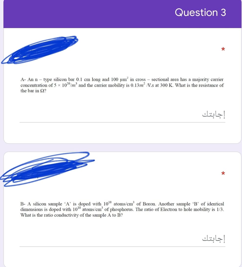 Question 3
A- An n – type silicon bar 0.1 cm long and 100 µm? in cross – sectional area has a majority carrier
concentration of 5 x 1020/m and the carrier mobility is 0.13m2 V.s at 300 K. What is the resistance of
the bar in 2?
إجابتك
B- A silicon sample 'A' is doped with 108 atoms/cm of Boron. Another sample 'B' of identical
dimensions is doped with 10 atoms/cm' of phosphorus. The ratio of Electron to hole mobility is 1/3.
What is the ratio conductivity of the sample A to B?
إجابتك

