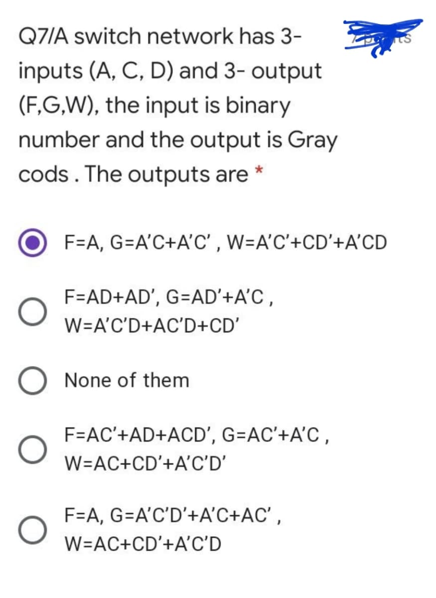 Q7/A switch network has 3-
inputs (A, C, D) and 3- output
(F,G,W), the input is binary
number and the output is Gray
cods. The outputs are *
F=A, G=A'C+A'C' , W=A'C'+CD'+A'CD
F=AD+AD', G=AD'+A'C ,
W=A'C'D+AC'D+CD'
None of them
F=AC'+AD+ACD', G=AC'+A'C ,
W=AC+CD'+A'C'D'
F=A, G=A'C'D'+A'C+AC' ,
W=AC+CD'+A'C'D
