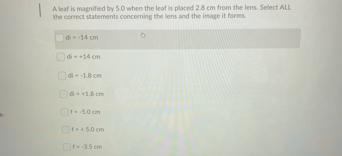 A leaf is magnified by 5.0 when the leaf is placed 2.8 cm from the lens. Select ALL
the correct statements concerning the lens and the image it forms.
di = -14 cm
di = +14 cm
O di = -1.8 cm
O di = +1.8 cm
Of = -5.0 cm
6:
Of = + 5.0 cm
f = -3.5 cm
