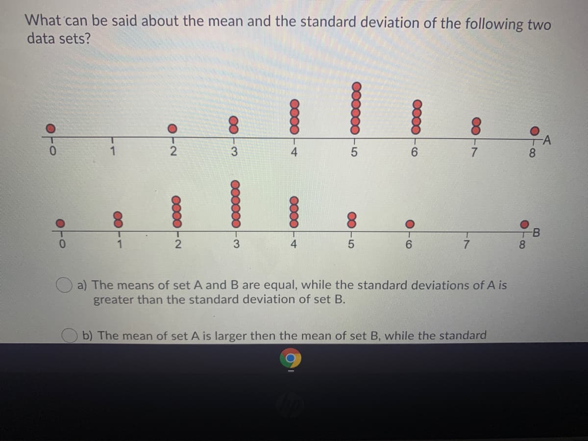 What can be said about the mean and the standard deviation of the following two
data sets?
3.
4.
6.
8.
1.
3.
4
6.
7
8.
a) The means of set A and B are equal, while the standard deviations of A is
greater than the standard deviation of set B.
b) The mean of set A is larger then the mean of set B, while the standard
A.
B
000000 -5
005
0000
000000
OTO
OTO
