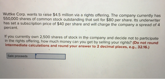 Wuttke Corp. wants to raise $4.5 million via a rights offering. The company currently has
550,000 shares of common stock outstanding that sell for $80 per share. Its underwriter
has set a subscription price of $40 per share and will charge the company a spread of 4
percent.
If you currently own 2,500 shares of stock in the company and decide not to participate
in the rights offering, how much money can you get by selling your rights? (Do not round
intermediate calculations and round your answer to 2 decimal places, e.g., 32.16.)
Sale proceeds