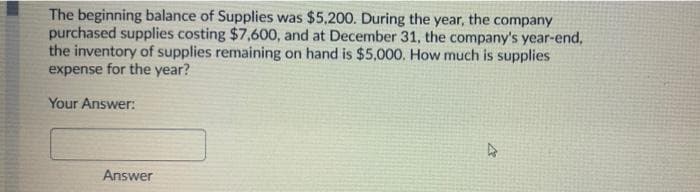 The beginning balance of Supplies was $5,200. During the year, the company
purchased supplies costing $7,600, and at December 31, the company's year-end,
the inventory of supplies remaining on hand is $5,000. How much is supplies
expense for the year?
Your Answer:
Answer
D