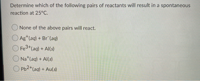 Determine which of the following pairs of reactants will result in a spontaneous
reaction at 25°C.
None of the above pairs will react.
Ag+ (aq) + Br (aq)
Fe3+ (aq) + Al(s)
ONa+ (aq) + Al(s)
Pb2+ (aq) + Au(s)