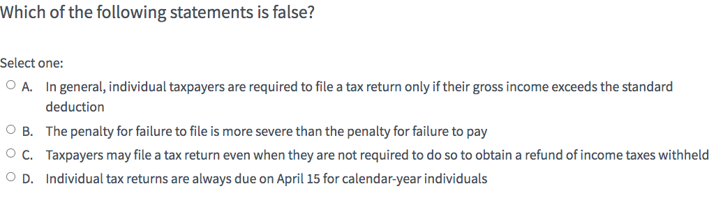 Which of the following statements is false?
Select one:
O A. In general, individual taxpayers are required to file a tax return only if their gross income exceeds the standard
deduction
OB. The penalty for failure to file is more severe than the penalty for failure to pay
OC. Taxpayers may file a tax return even when they are not required to do so to obtain a refund of income taxes withheld
OD. Individual tax returns are always due on April 15 for calendar-year individuals