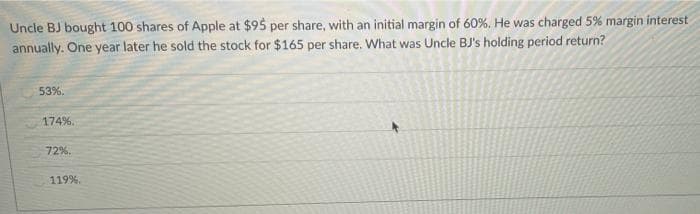 Uncle BJ bought 100 shares of Apple at $95 per share, with an initial margin of 60%. He was charged 5% margin interest
annually. One year later he sold the stock for $165 per share. What was Uncle BJ's holding period return?
53%.
174%.
72%.
119%.