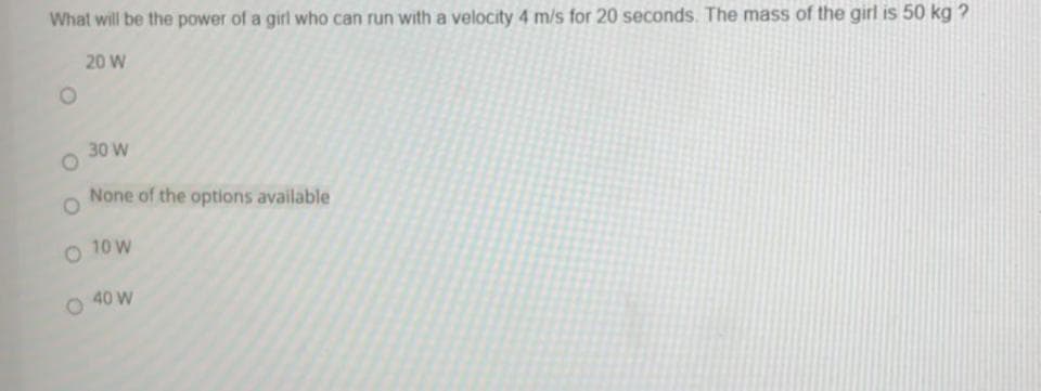 What will be the power of a girl who can run with a velocity 4 m/s for 20 seconds. The mass of the girl is 50 kg ?
20 W
30 W
None of the options available
O 10 W
40 W
