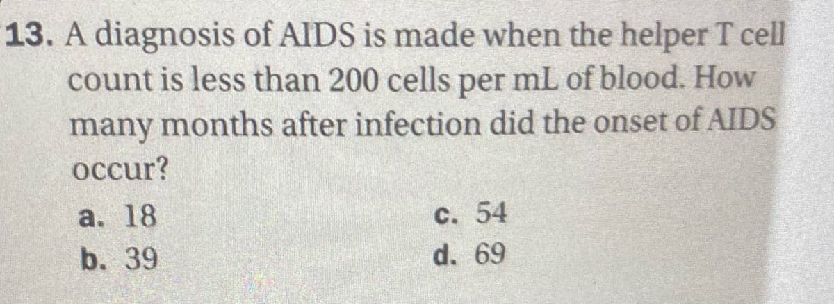 13. A diagnosis of AlIDS is made when the helper T cell
count is less than 200 cells per mL of blood. How
many months after infection did the onset of AIDS
осcur?
а. 18
с. 54
b. 39
d. 69
