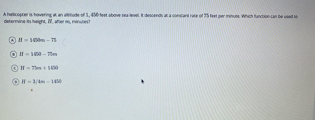 A helicopter is hovering at an altitude of 1, 450 feet above sea level. It descends at a constant rate of 75 feet per minute. Which function can be used to
determine its height, H, after m, minutes?
AH= 1450m
75
BH= 1450 – 75m
H = 75m +1450
DH=3/4m– 1450
