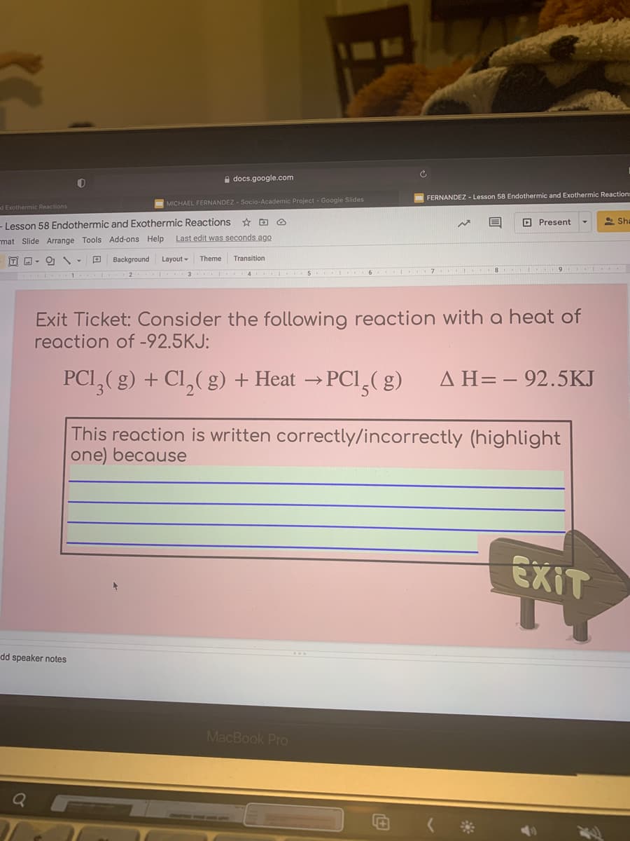 a docs.google.com
FERNANDEZ - Lesson 58 Endothermic and Exothermic Reactions
MICHAEL FERNANDEZ - Socio-Academic Project - Google Slides
d Exothermic Reactions
- Lesson 58 Endothermic and Exothermic Reactions
O Present
* Sha
mat Slide Arrange Tools Add-ons Help
Last edit was seconds ago
IT O - O -
Background
Layout -
Theme
Transition
.. . 9 ..
Exit Ticket: Consider the following reaction with a heat of
reaction of -92.5KJ:
PCI,(g) + Cl,( g) + Heat → PCI,( g)
AH=- 92.5KJ
This reaction is written correctly/incorrectly (highlight|
one) because
EXIT
dd speaker notes
MacBook Pro
