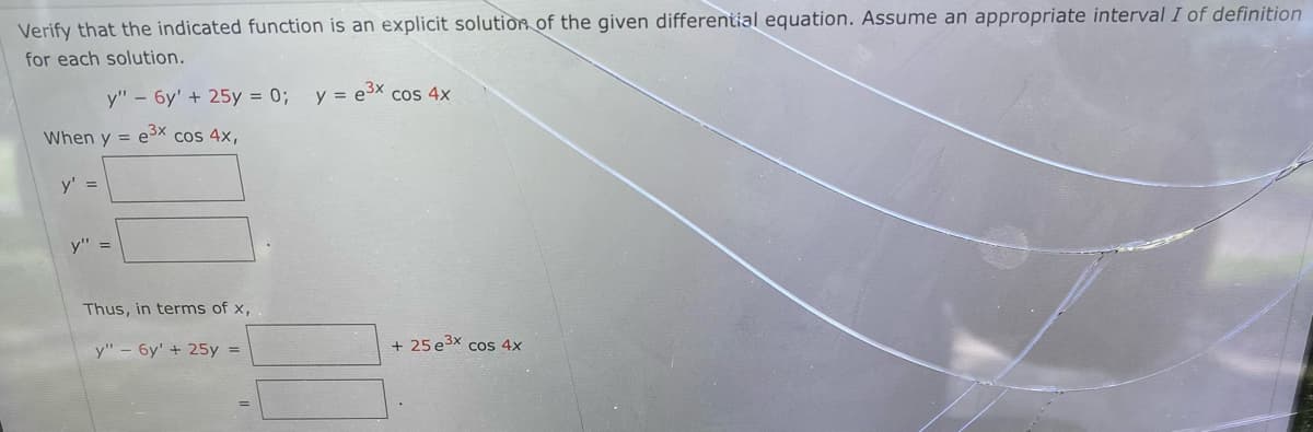 Verify that the indicated function is an explicit solutiòR of the given differential equation. Assume an appropriate interval I of definition
for each solution.
y" - 6y' + 25y = 0;
y = e3x cos 4x
When y = e3x cos 4x,
y' =
y" =
Thus, in terms of x,
y" – 6y' + 25y =
+ 25 e3x cos 4x
