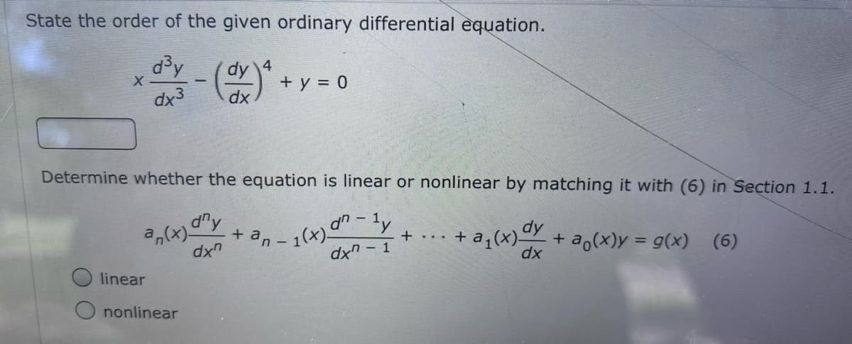 State the order of the given ordinary differential equation.
d³y
4.
dy
+ y = 0
dx
dx3
Determine whether the equation is linear or nonlinear by matching it with (6) in Section 1.1.
d'y
+ a,
- 1(+)-ル
dxn - 1
+ a;(x)CY
+
dx"
+
dx
a,(x)y = g(x)
(6)
linear
nonlinear
