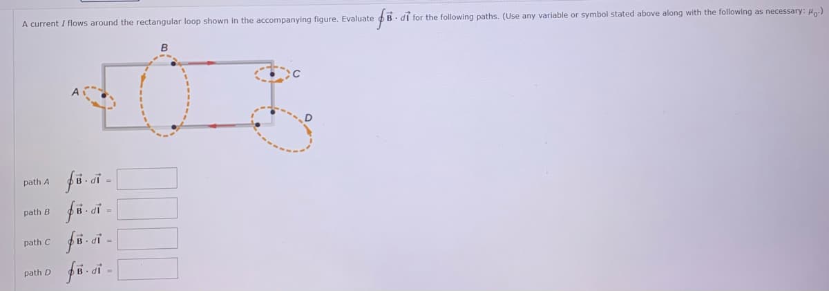 A current I flows around the rectangular loop shown in the accompanying figure. Evaluate o B. dĩ for the following paths. (Use any variable or symbol stated above along with the following as necessary: H)
B
A
fö oi -
fö-ci -
path A
path B
• dỉ =
path C
di =
path D
IP
