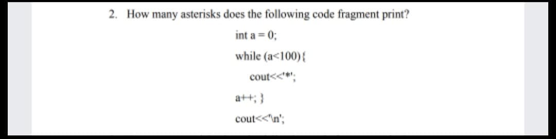 2. How many asterisks does the following code fragment print?
int a = 0;
while (a<100){
cout<<*:
a++; }
cout<<'n';
