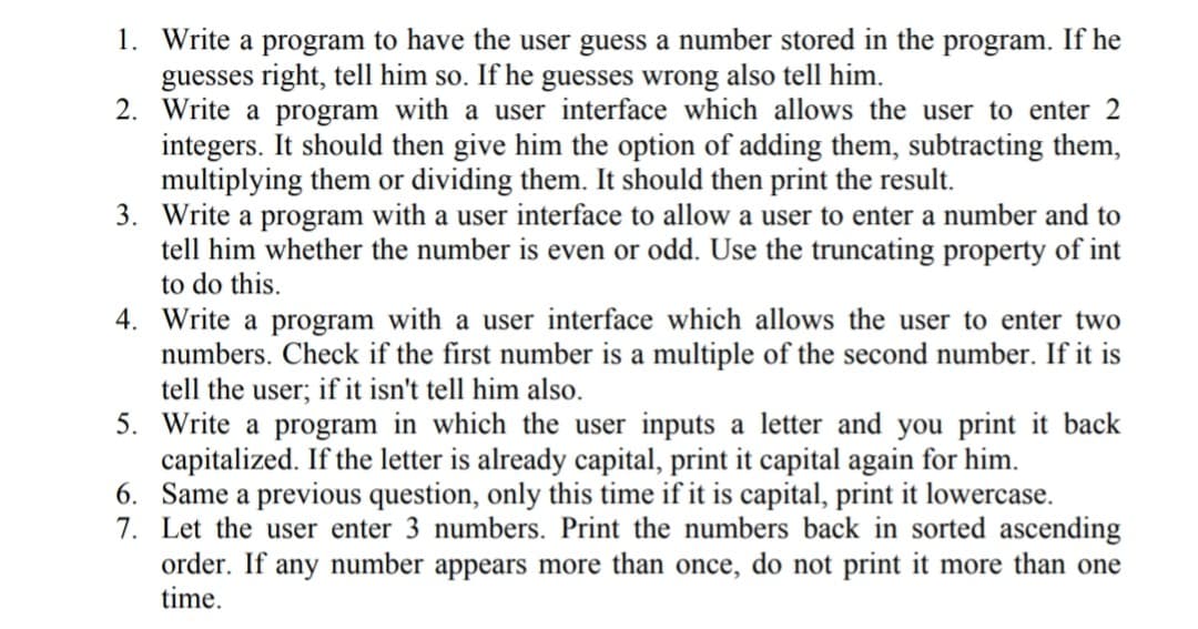 1. Write a program to have the user guess a number stored in the program. If he
guesses right, tell him so. If he guesses wrong also tell him.
2. Write a program with a user interface which allows the user to enter 2
integers. It should then give him the option of adding them, subtracting them,
multiplying them or dividing them. It should then print the result.
3. Write a program with a user interface to allow a user to enter a number and to
tell him whether the number is even or odd. Use the truncating property of int
to do this.
4. Write a program with a user interface which allows the user to enter two
numbers. Check if the first number is a multiple of the second number. If it is
tell the user; if it isn't tell him also.
5. Write a program in which the user inputs a letter and you print it back
capitalized. If the letter is already capital, print it capital again for him.
6. Same a previous question, only this time if it is capital, print it lowercase.
7. Let the user enter 3 numbers. Print the numbers back in sorted ascending
order. If any number appears more than once, do not print it more than one
time.
