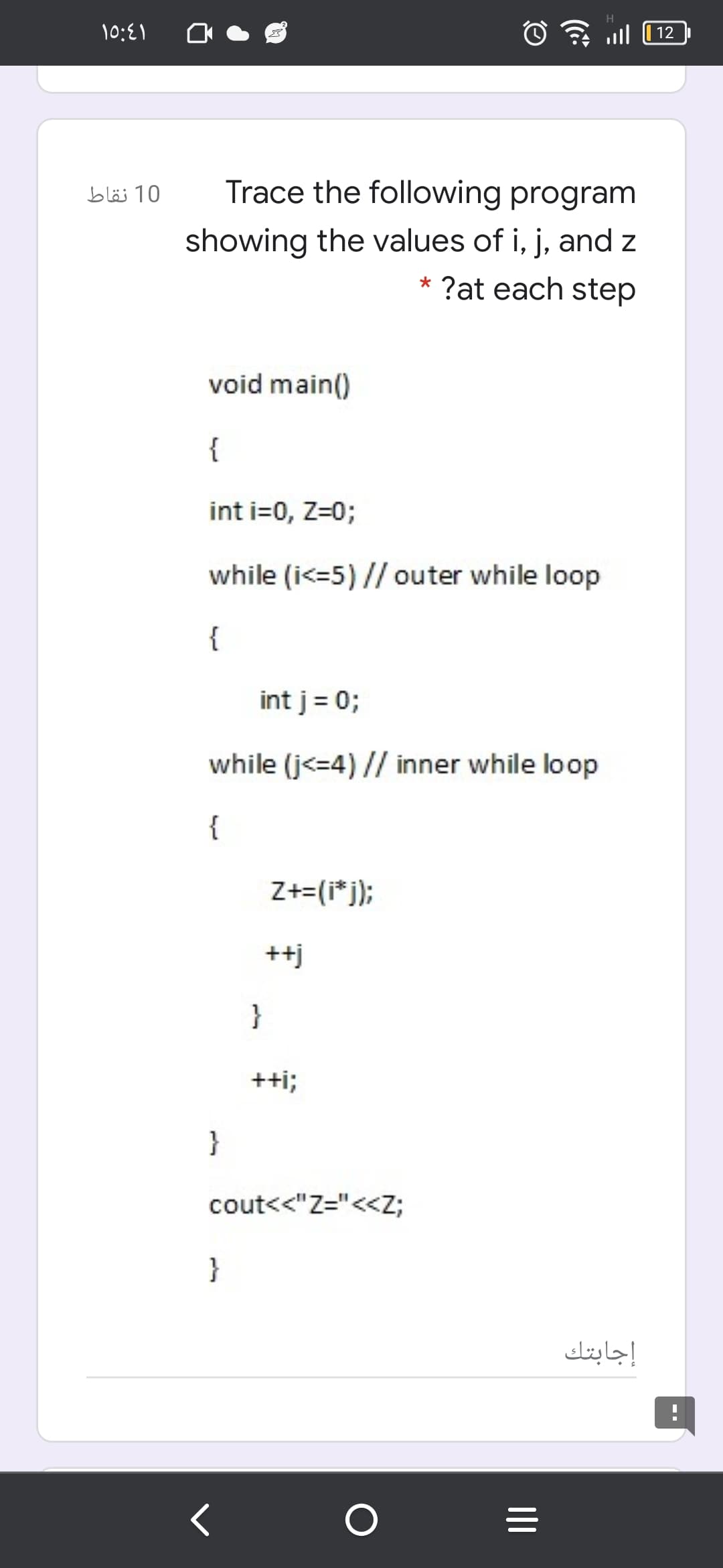 10:{1
ull
12
10 نقاط
Trace the following program
showing the values of i, j, and z
* ?at each step
void main()
{
int i=0, Z=0;
while (i<=5) // outer while loop
{
int j = 0;
while (j<=4) // inner while loop
{
Z+=(i*j);
++j
}
+ti;
}
cout<<"Z="<<Z;
}
إجابتك
