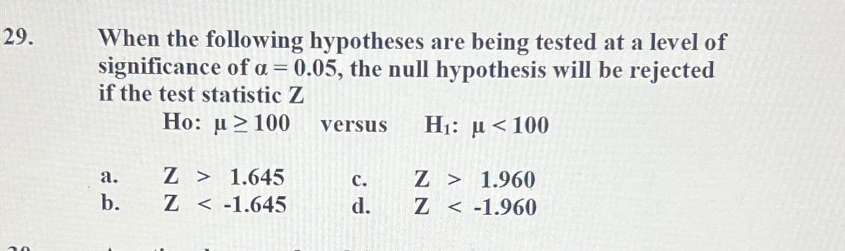 29.
When the following hypotheses are being tested at a level of
significance of a = 0.05, the null hypothesis will be rejected
if the test statistic Z
Ho: u≥100 versus H₁: μ< 100
a.
b.
Z > 1.645
Z-1.645
C.
d.
Z > 1.960
Z < -1.960