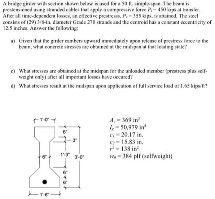 A bridge girder with section shown below is used for a 50 ft. simple-span. The beam is
prestensioned using stranded cables that apply a compressive force P₁= 450 kips at transfer.
After all time-dependent losses, an effective prestresss, P. = 355 kips, is attained. The steel
consists of (29) 3/8-in. diameter Grade 270 strands and the centroid has a constant eccentricity of
12.5 inches. Answer the following:
a) Given that the girder cambers upward immediately upon release of prestress force to the
beam, what concrete stresses are obtained at the midspan at that loading state?
c) What stresses are obtained at the midspan for the unloaded member (prestress plus self-
weight only) after all important losses have occured?
d) What stresses result at the midspan upon application of full service load of 1.65 kips/ft?
11'-0"-1
6"
1-6-
6"
1"-3"
6+6+
-3"
3'-0"
A 369 in²
Ig=50,979 in
C₁ = 20.17 in.
C₂=15.83 in.
²= 138 in²
Wo384 plf (selfweight)