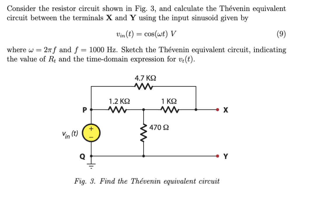 Consider the resistor circuit shown in Fig. 3, and calculate the Thévenin equivalent
circuit between the terminals X and Y using the input sinusoid given by
Vin (t) = cos(wt) V
(9)
where w = 27f and f = 1000 Hz. Sketch the Thévenin equivalent circuit, indicating
the value of R, and the time-domain expression for vi(t).
4.7 KQ
1.2 KQ
1 ΚΩ
P
X
470 Q
Vin (t)
• Y
Fig. 3. Find the Thévenin equivalent circuit
