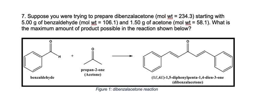 7. Suppose you were trying to prepare dibenzalacetone (mol wt = 234.3) starting with
5.00 g of benzaldehyde (mol wt = 106.1) and 1.50 g of acetone (mol wt = 58.1). What is
the maximum amount of product possible in the reaction shown below?
H.
propan-2-one
(Acetone)
benzaldehyde
(1E,4E)-1,5-diphenylpenta-1,4-dien-3-one
(dibenzalacetone)
Figure 1: dibenzalacetone reaction
