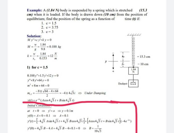 (15.3
em) when it is loaded. If the body is drawn down (10 cm) from the position of
time (t) if:
Example: A (1.84 N) body is suspended by a spring which is stretched
equilibrium; find the position of the spring as a function of
1. c 1.5
2. c= 3.75
3. c= 3
Solution:
My"tc y'+k y = 0
1.84
=0.188 kg
9.8
1.84
=12
0.153
k =
= 15.3 cm
= 10 cm
1) for e 1.5
184
0.188 y"+1.5 y'+12 y=0
y"+8 y'+64 y = 0
m' +8m+64 0
Dashpot
-87 V64 - 4x 64
4743i e Under Damping
m =
2
v)=e"(Acos4,/3 t+ Bsin 4,/3 t)
Initial Condiuons
at 1=0 = y'=0 =y=0,1m
y(0) = A+0=0.1 = A=0.1
y) =-45 Asin 43 +4/3 Bcos4 31-[Acos4,3+Bsin 4/3](4e)
y'(0) = 43 B-44=4/3 B-4x0.1=0 = B=
103
