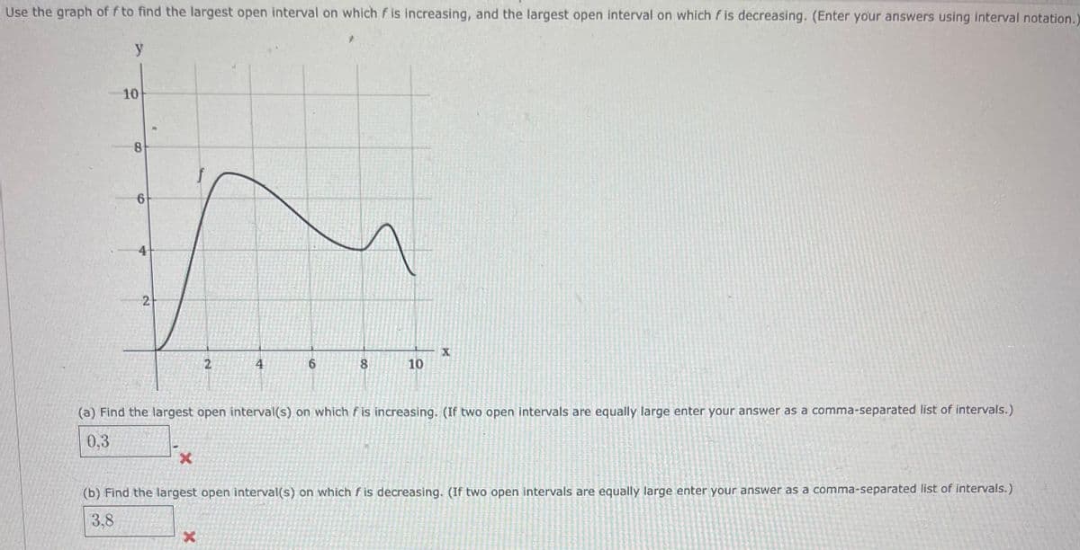 Use the graph off to find the largest open interval on which f is increasing, and the largest open interval on which f is decreasing. (Enter your answers using interval notation.)
y
10
8
6
4
2
X
2
4
X
6
8
10
(a) Find the largest open interval(s) on which f is increasing. (If two open intervals are equally large enter your answer as a comma-separated list of intervals.)
0.3
X
(b) Find the largest open interval(s) on which fis decreasing. (If two open intervals are equally large enter your answer as a comma-separated list of intervals.)
3.8