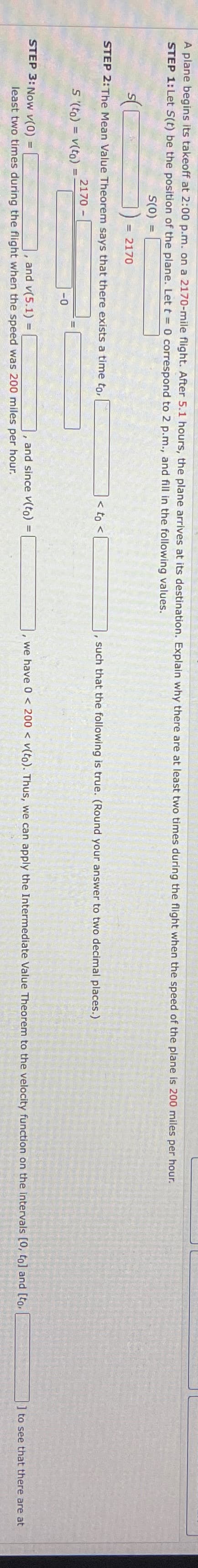 A plane begins its takeoff at 2:00 p.m. on a 2170-mile flight. After 5.1 hours, the plane arrives at its destination. Explain why there are at least two times during the flight when the speed of the plane is 200 miles per hour.
STEP 1: Let S(t) be the position of the plane. Let t = 0 correspond to 2 p.m., and fill in the following values.
S(0) =
STEP 2: The Mean Value Theorem says that there exists a time to,
2170 -
S '(to)= v(to) =
=
STEP 3: Now v(0)
= 2170
L
-0
, and v(5.1) =
least two times during the flight when the speed was 200 miles per hour.
< to <
and since v(to)
"
such that the following is true. (Round your answer to two decimal places.)
, we have 0 < 200 < v(to). Thus, we can apply the Intermediate Value Theorem to the velocity function on the intervals [0, to] and [to,
to see that there are at