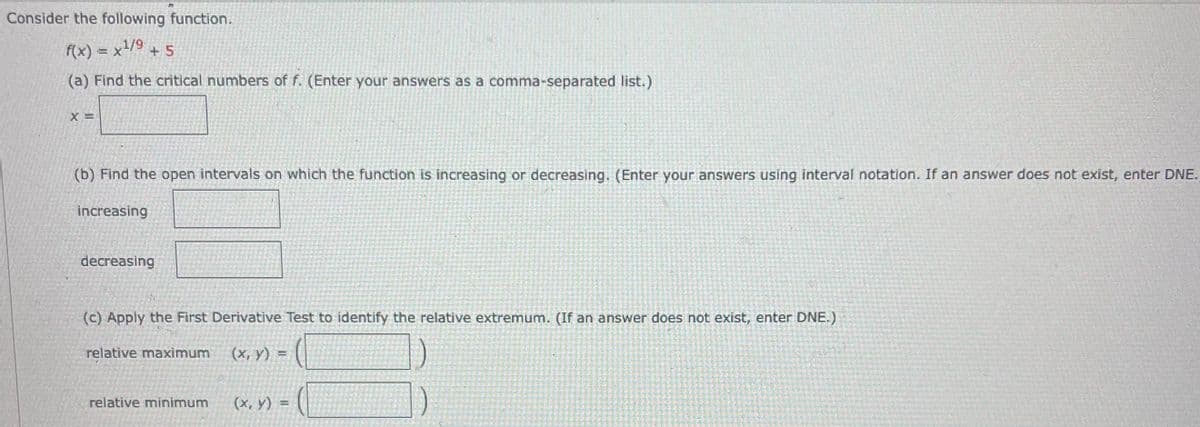 Consider the following function.
f(x) = x¹/⁹ + 5
(a) Find the critical numbers of f. (Enter your answers as a comma-separated list.)
X=
(b) Find the open intervals on which the function is increasing or decreasing. (Enter your answers using interval notation. If an answer does not exist, enter DNE.
increasing
decreasing
(c) Apply the First Derivative Test to identify the relative extremum. (If an answer does not exist, enter DNE.)
relative maximum (x, y) =
relative minimum
(x, y)