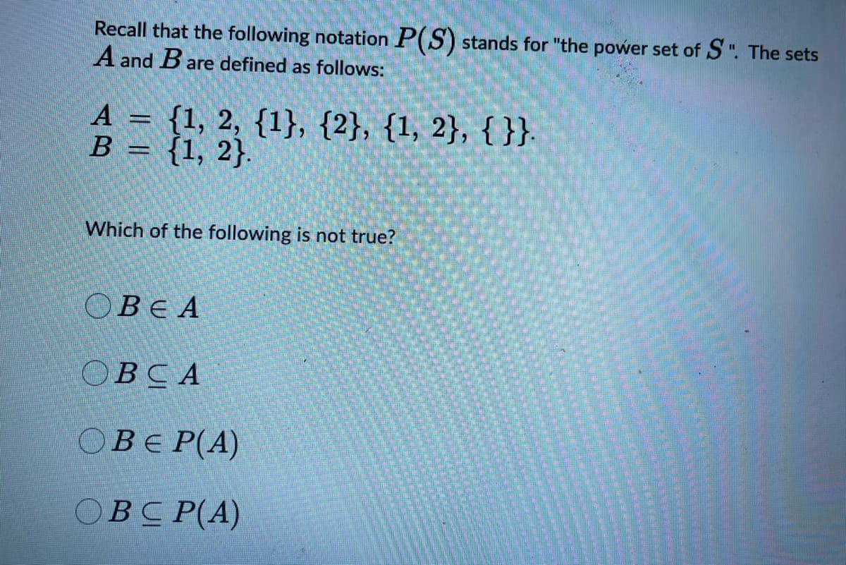 Recall that the following notation P(S) stands for "the power set of S". The sets
A and B are defined as follows:
A = {1, 2, {1}, {2}, {1, 2}, {}}.
B = {1, 2}.
Which of the following is not true?
OBE A
OBCA
OBE P(A)
OBCP(A)