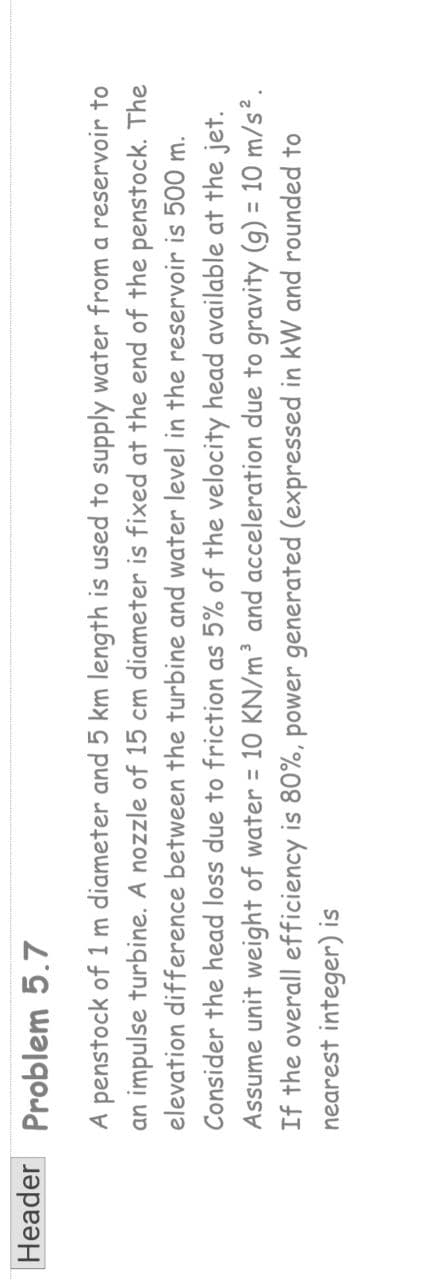 Header Problem 5.7
A penstock of 1 m diameter and 5 km length is used to supply water from a reservoir to
an impulse turbine. A nozzle of 15 cm diameter is fixed at the end of the penstock. The
elevation difference between the turbine and water level in the reservoir is 500 m.
Consider the head loss due to friction as 5% of the velocity head available at the jet.
Assume unit weight of water = 10 KN/m³ and acceleration due to gravity (g) = 10 m/s².
If the overall efficiency is 80%, power generated (expressed in kW and rounded to
nearest integer) is
%3D
