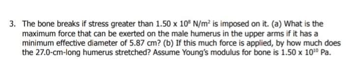 3. The bone breaks if stress greater than 1.50 x 10° N/m? is imposed on it. (a) What is the
maximum force that can be exerted on the male humerus in the upper arms if it has a
minimum effective diameter of 5.87 cm? (b) If this much force is applied, by how much does
the 27.0-cm-long humerus stretched? Assume Young's modulus for bone is 1.50 x 1010 Pa.
