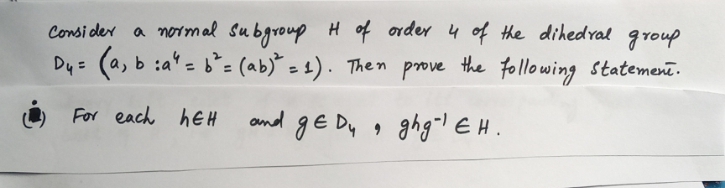 Consi der a normal Subgroup Hof order 4 of the dihedral
group
Dy= (a, b :a' = = (ab) = 1). Then prove the following statement.
%3D
O For each hEH
ond gE Dy , ghglEH.
