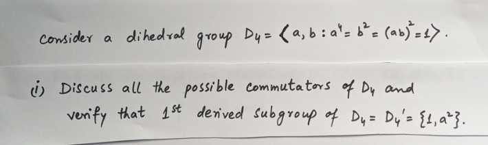 Consider
a dihedral
group Dy= (a,b:a'- b°= (ab)°=4>.
i Discuss all the possible Commutators of Dy and
verify that 1st derived Subgroup of Dy= Dy's {1, a*}.
