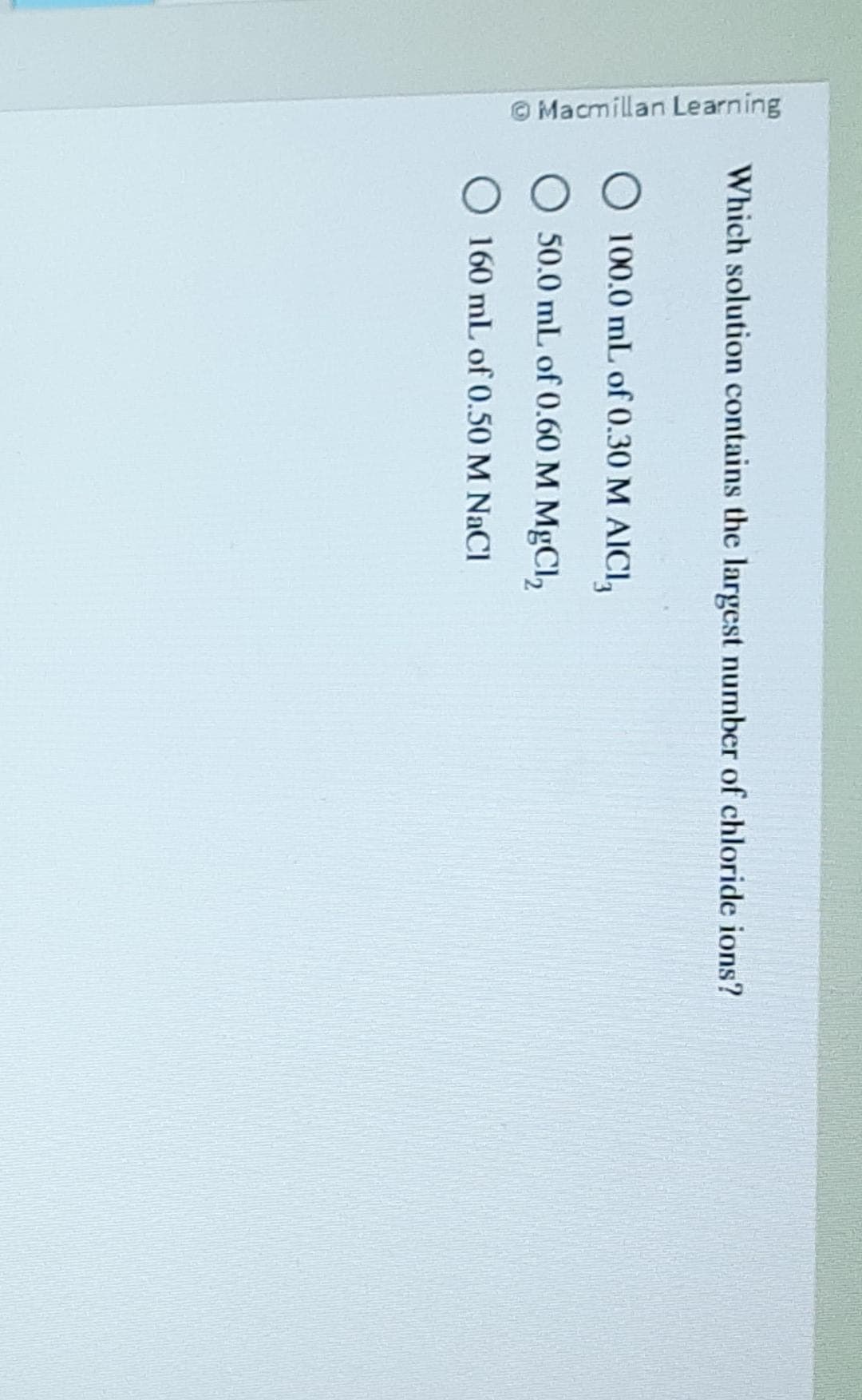 Macmillan Learning
Which solution contains the largest number of chloride ions?
100.0 mL of 0.30 M AICI,
50.0 mL of 0.60 M MgCl₂
160 mL of 0.50 M NaCl