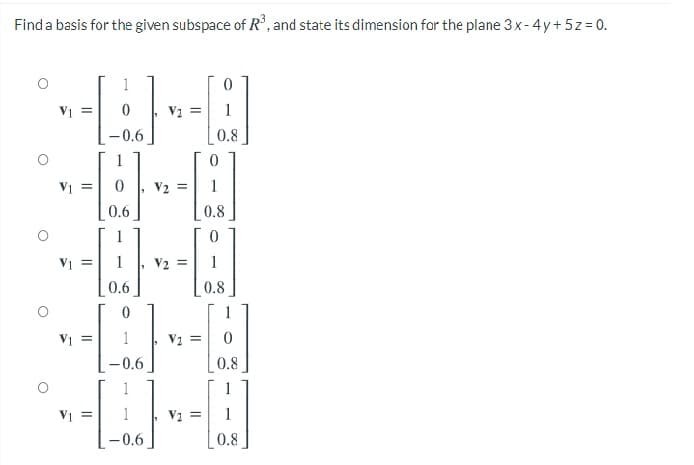 Find a basis for the given subspace of R, and state its dimension for the plane 3 x- 4y+ 5z= 0.
1
V =
V2 =
1
-0.6
0.8
1
V1 =
V2 =
0.6
0.8
V1 =
V2
1
0.6
0.8
1
V1 =
1
V2 =
-0.6
0.8
1
1
V1
V2 =
1
-0.6
0.8
II
