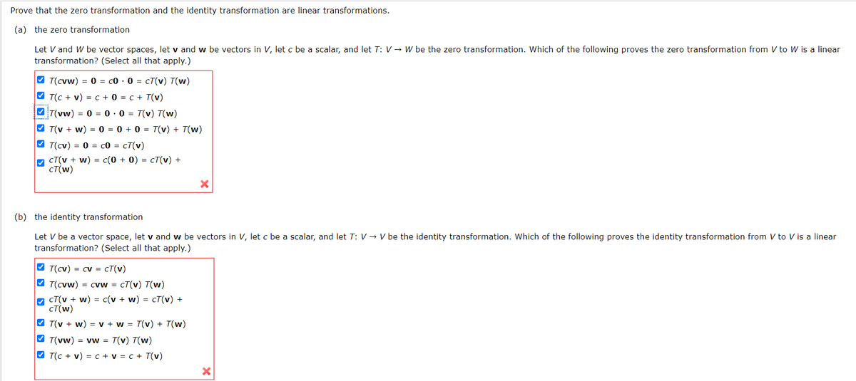 Prove that the zero transformation and the identity transformation are linear transformations.
(a) the zero transformation
Let V and W be vector spaces, let v and w be vectors in V, let c be a scalar, and let T: V → W be the zero transformation. Which of the following proves the zero transformation from V to W is a linear
transformation? (Select all that apply.)
V T(cvw) = 0 = co · 0 = cT(v) T(w)
V T(C + v) = c + 0 = c + T(v)
VT(vw) = 0 = 0· 0 = T(v) T(w)
V T(v + w) = 0 = 0 + 0 = T(v) + T(w)
V T(cv) = 0 = c0 = cT(v)
M cT(v + w) = c(0 + 0) = cT(v) +
cT(w)
(b) the identity transformation
Let V be a vector space, let v and w be vectors in V, let c be a scalar, and let T: V → V be the identity transformation. Which of the following proves the identity transformation from V to V is a linear
transformation? (Select all that apply.)
V T(cv) = cv = cT(v)
V T(cvw) = cvw = cT(v) T(w)
M cT(v + w) = c(v + w) = cT(v) +
CT(w)
V T(v + w) = v + w = T(v) + T(w)
V T(vw) = vw = T(v) T(w)
V T(c + v) = c + v = c + T(v)
