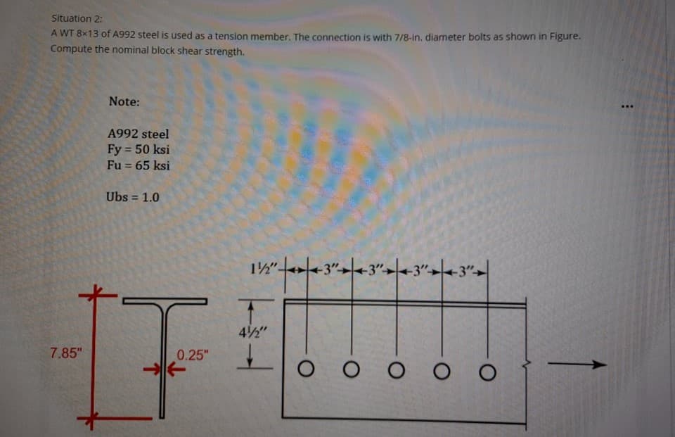 Situation 2:
A WT 8x13 of A992 steel is used as a tension member. The connection is with 7/8-in. diameter bolts as shown in Figure.
Compute the nominal block shear strength.
Note:
A992 steel
Fy 50 ksi
Fu = 65 ksi
Ubs = 1.0
%3D
12"-
42"
7.85"
0.25"
O O o O O
