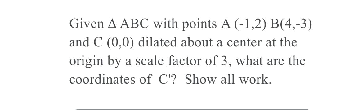 Given A ABC with points A (-1,2) B(4,-3)
and C (0,0) dilated about a center at the
origin by a scale factor of 3, what are the
coordinates of C'? Show all work.
