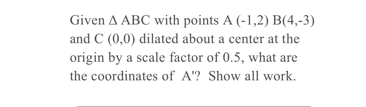 Given A ABC with points A (-1,2) B(4,-3)
and C (0,0) dilated about a center at the
origin by a scale factor of 0.5, what are
the coordinates of A'? Show all work.
