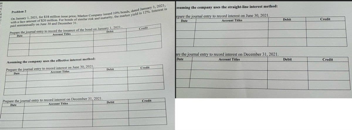 Problem 2
On January 1, 2021, for $18 million issue price, Marker Company issued 10% bonds, dated January 1, 2021,
with a face amount of $20 million. For bonds of similar risk and maturity, the market yield is 12%. Interest is
paid semiannually on June 30 and December 31.
Prepare the journal entry to record the issuance of the bond on January 1, 2021..
Date
Account Titles
Debit
Credit
ssuming the company uses the straight-line interest method:
epare the journal entry to record interest on June 30, 2021.
Date
Account Titles
Assuming the company uses the effective interest method:
Prepare the journal entry to record interest on June 30, 2021.
Date
Account Titles
Debit
Credit
Prepare the journal entry to record interest on December 31, 2021.
Date
Account Titles
Debit
Credit
are the journal entry to record interest on December 31, 2021.
Date
Account Titles
Debit
Credit
Debit
Credit