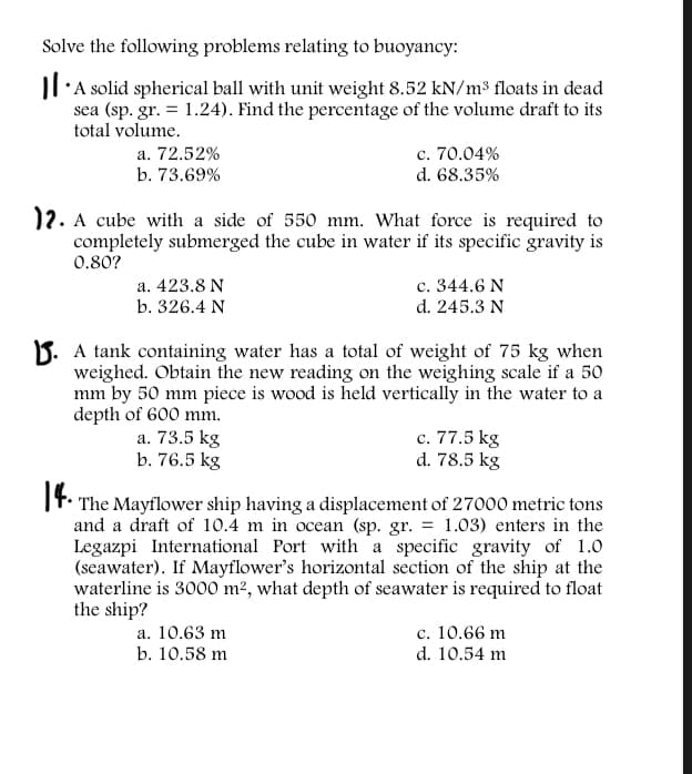 Solve the following problems relating to buoyancy:
Il'A solid spherical ball with unit weight 8.52 kN/m³ floats in dead
sea (sp. gr. = 1.24). Find the percentage of the volume draft to its
total volume.
a. 72.52%
b. 73.69%
c. 70.04%
d. 68.35%
)2. A cube with a side of 550 mm. What force is required to
completely submerged the cube in water if its specific gravity is
0.80?
a. 423.8 N
b. 326.4 N
c. 344.6 N
d. 245.3 N
B. A tank containing water has a total of weight of 75 kg when
weighed. Obtain the new reading on the weighing scale if a 50
mm by 50 mm piece is wood is held vertically in the water to a
depth of 600 mm.
a. 73.5 kg
b. 76.5 kg
c. 77.5 kg
d. 78.5 kg
1f.
It. The Mayflower ship having a displacement of 27000 metric tons
and a draft of 10.4 m in ocean (sp. gr. = 1.03) enters in the
Legazpi International Port with a specific gravity of 1.0
(seawater). If Mayflower's horizontal section of the ship at the
waterline is 3000 m², what depth of seawater is required to float
the ship?
c. 10.66 m
d. 10.54 m
a. 10.63 m
b. 10.58 m
