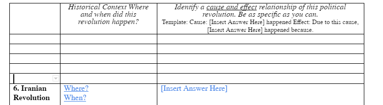 6. Iranian
Revolution
Historical Context Where
and when did this
revolution happen?
Where?
When?
Identify a cause and effect relationship of this political
revolution. Be as specific as you can.
Template: Cause: [Insert Answer Here] happened Effect: Due to this cause,
[Insert Answer Here] happened because.
[Insert Answer Here]