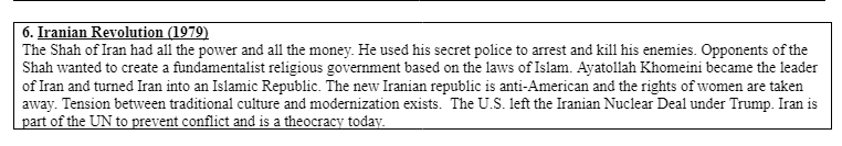 6. Iranian Revolution (1979)
The Shah of Iran had all the power and all the money. He used his secret police to arrest and kill his enemies. Opponents of the
Shah wanted to create a fundamentalist religious government based on the laws of Islam. Ayatollah Khomeini became the leader
of Iran and turned Iran into an Islamic Republic. The new Iranian republic is anti-American and the rights of women are taken
away. Tension between traditional culture and modernization exists. The U.S. left the Iranian Nuclear Deal under Trump. Iran is
part of the UN to prevent conflict and is a theocracy today.